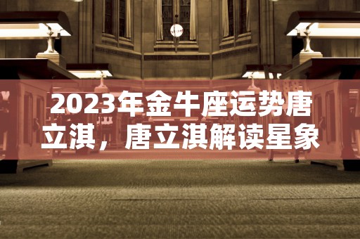 2023年金牛座运势唐立淇，唐立淇解读星象揭示未来发展趋势