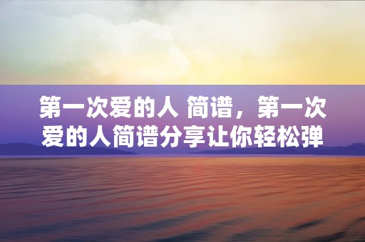 第一次爱的人 简谱，第一次爱的人简谱分享让你轻松弹唱初恋回忆