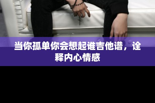 当你孤单你会想起谁吉他谱，诠释内心情感