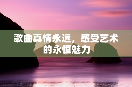 歌曲真情永远，感受艺术的永恒魅力