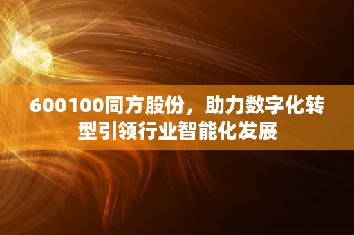 600100同方股份，助力数字化转型引领行业智能化发展