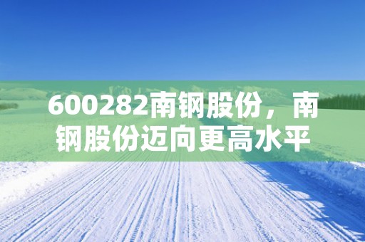 600282南钢股份，南钢股份迈向更高水平