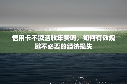 信用卡不激活收年费吗，如何有效规避不必要的经济损失