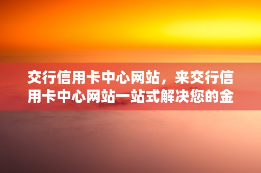 交行信用卡中心网站，来交行信用卡中心网站一站式解决您的金融需求