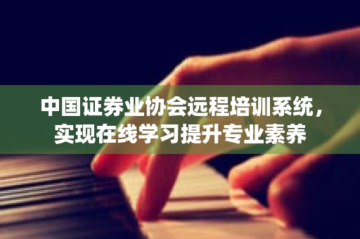 中国证券业协会远程培训系统，实现在线学习提升专业素养