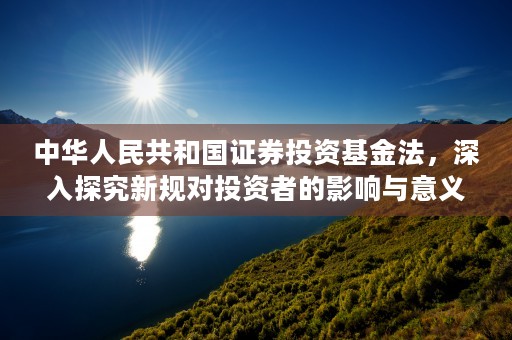 中华人民共和国证券投资基金法，深入探究新规对投资者的影响与意义