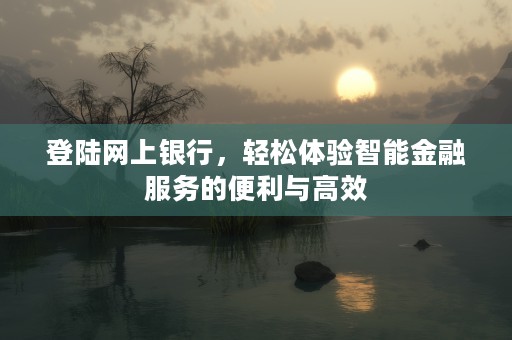 登陆网上银行，轻松体验智能金融服务的便利与高效