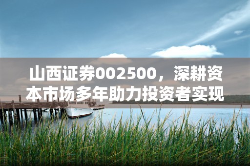 山西证券002500，深耕资本市场多年助力投资者实现财富增值