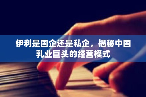 伊利是国企还是私企，揭秘中国乳业巨头的经营模式