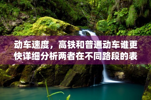 动车速度，高铁和普通动车谁更快详细分析两者在不同路段的表现