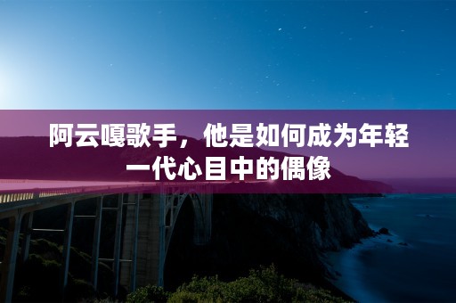 阿云嘎歌手，他是如何成为年轻一代心目中的偶像