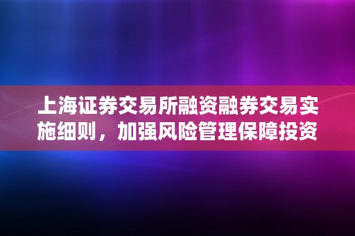 上海证券交易所融资融券交易实施细则，加强风险管理保障投资者权益