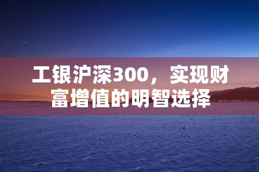 工银沪深300，实现财富增值的明智选择