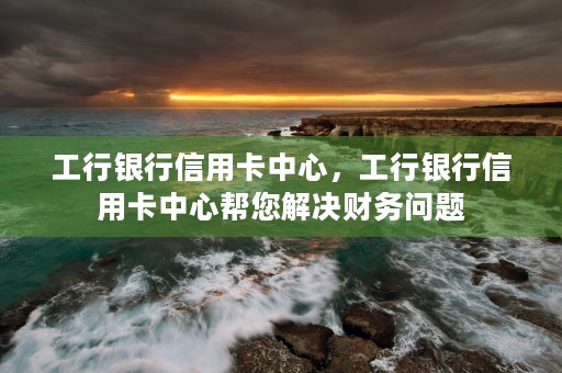 工行银行信用卡中心，工行银行信用卡中心帮您解决财务问题