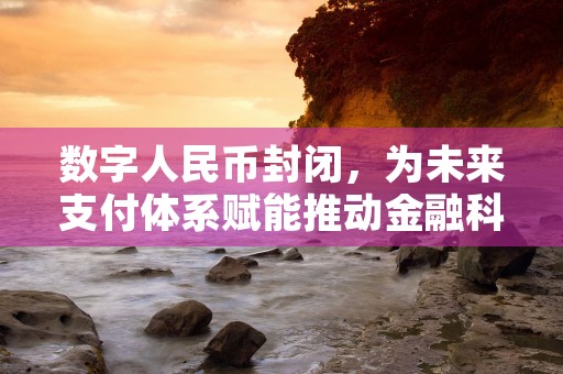 数字人民币封闭，为未来支付体系赋能推动金融科技创新