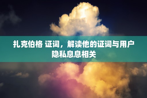 扎克伯格 证词，解读他的证词与用户隐私息息相关