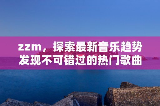 zzm，探索最新音乐趋势发现不可错过的热门歌曲和艺人