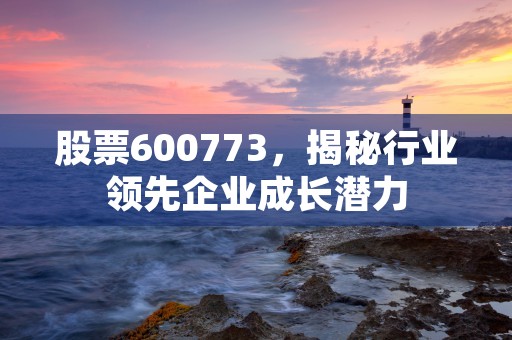 股票600773，揭秘行业领先企业成长潜力