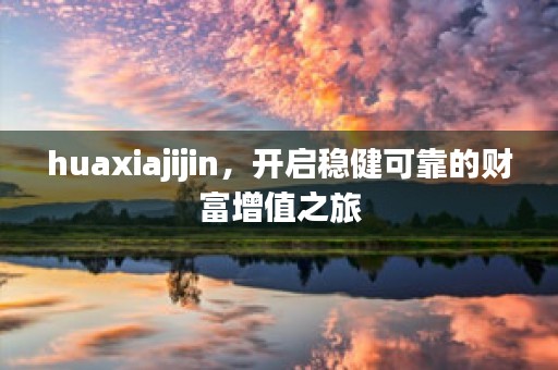 huaxiajijin，开启稳健可靠的财富增值之旅