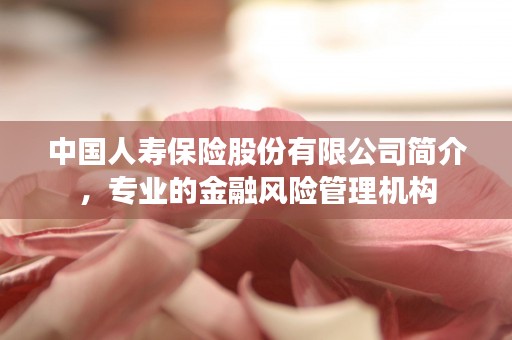 中国人寿保险股份有限公司简介，专业的金融风险管理机构