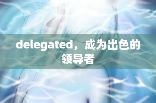 delegated，成为出色的领导者