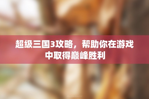 超级三国3攻略，帮助你在游戏中取得巅峰胜利