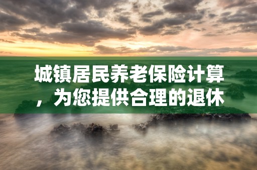 城镇居民养老保险计算，为您提供合理的退休规划参考