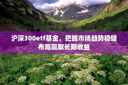 沪深300etf基金，把握市场趋势稳健布局赢取长期收益