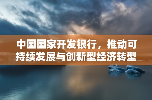 中国国家开发银行，推动可持续发展与创新型经济转型的关键角色