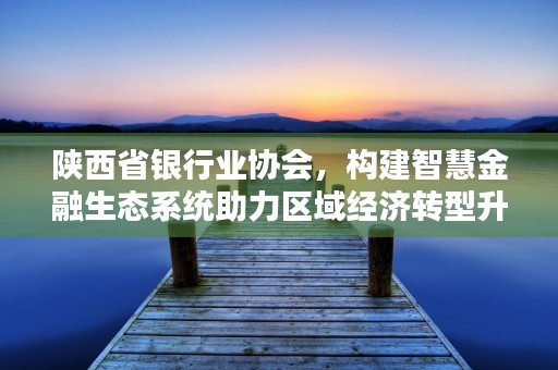 陕西省银行业协会，构建智慧金融生态系统助力区域经济转型升级