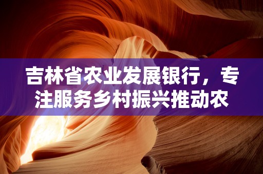 吉林省农业发展银行，专注服务乡村振兴推动农民增收致富