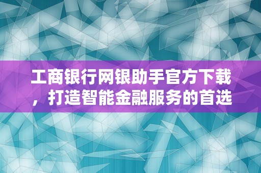 工商银行网银助手官方下载，打造智能金融服务的首选工具