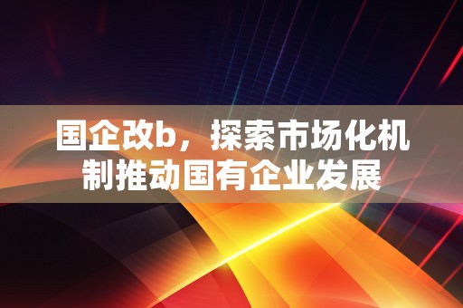 国企改b，探索市场化机制推动国有企业发展