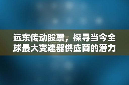 远东传动股票，探寻当今全球最大变速器供应商的潜力与前景