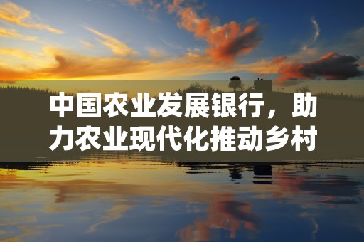 中国农业发展银行，助力农业现代化推动乡村振兴