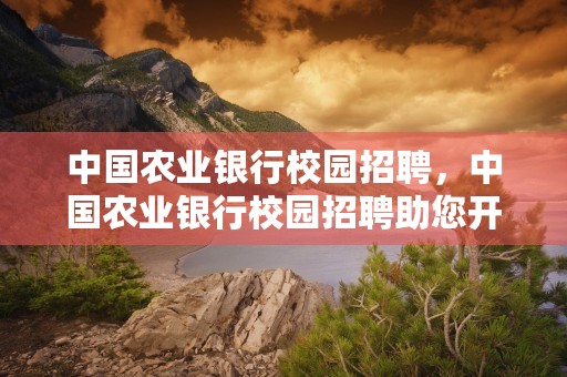 中国农业银行校园招聘，中国农业银行校园招聘助您开启金融事业之门