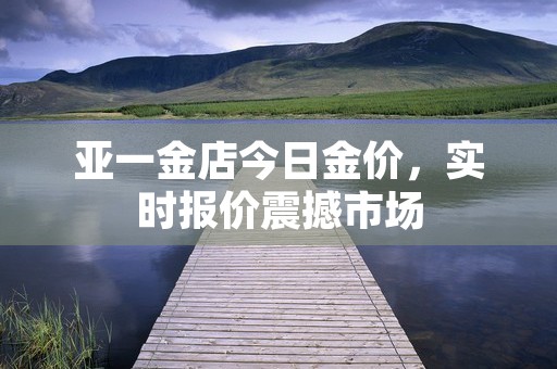 亚一金店今日金价，实时报价震撼市场