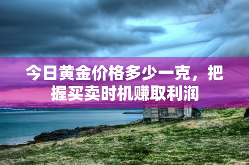 今日黄金价格多少一克，把握买卖时机赚取利润