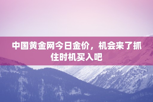 中国黄金网今日金价，机会来了抓住时机买入吧