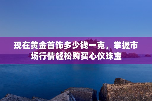 现在黄金首饰多少钱一克，掌握市场行情轻松购买心仪珠宝