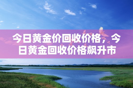 今日黄金价回收价格，今日黄金回收价格飙升市场掀起投资潮流