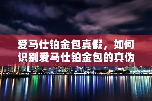 爱马仕铂金包真假，如何识别爱马仕铂金包的真伪避免上当受骗