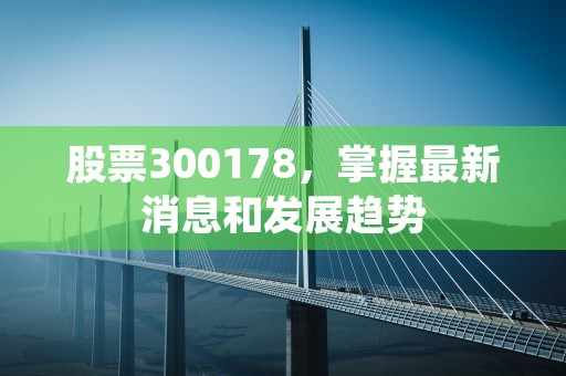 股票300178，掌握最新消息和发展趋势