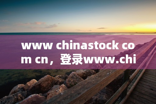 www chinastock com cn，登录www.chinastock.com.cn获取全面信息