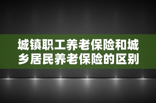 城镇职工养老保险和城乡居民养老保险的区别