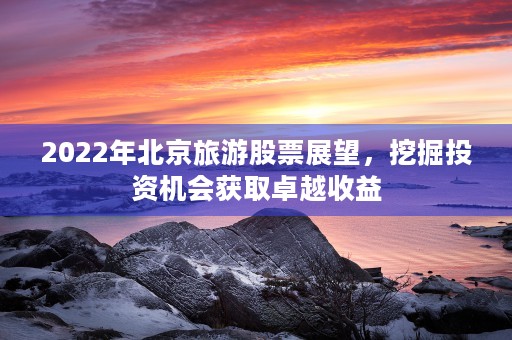 2022年北京旅游股票展望，挖掘投资机会获取卓越收益