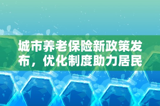 城市养老保险新政策发布，优化制度助力居民享受更好的晚年生活