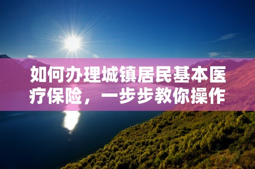 如何办理城镇居民基本医疗保险，一步步教你操作指南