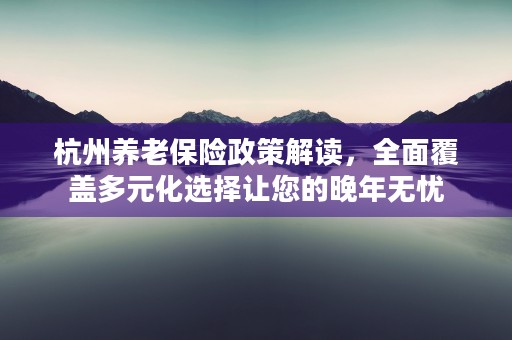 杭州养老保险政策解读，全面覆盖多元化选择让您的晚年无忧