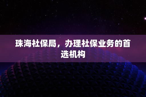 珠海社保局，办理社保业务的首选机构